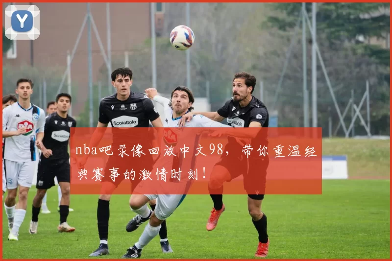 nba吧录像回放中文98，带你重温经典赛事的激情时刻！