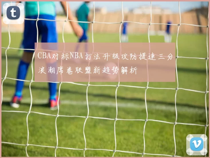 CBA对标NBA打法升级攻防提速三分浪潮席卷联盟新趋势解析