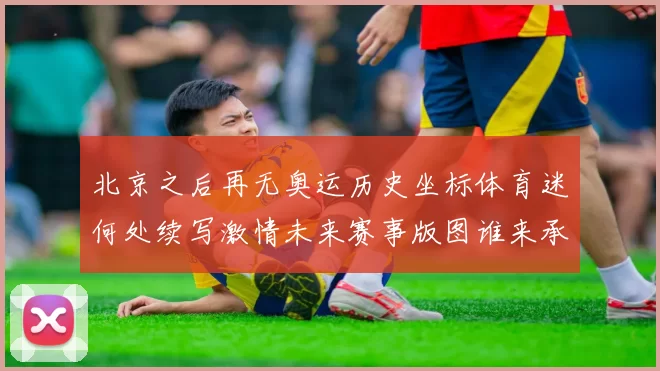 北京之后再无奥运历史坐标体育迷何处续写激情未来赛事版图谁来承接