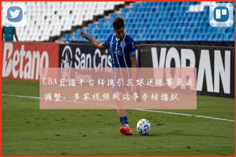 CBA直播平台转换引发球迷观赛渠道调整，多家视频网站争夺转播权