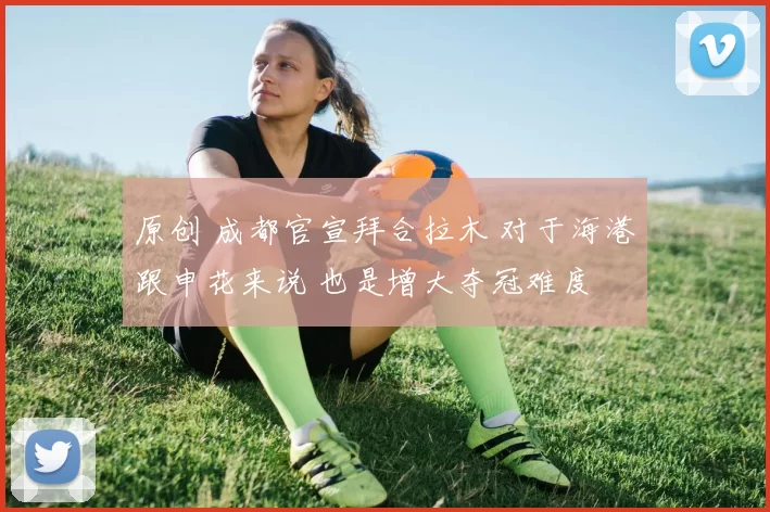 原创 成都官宣拜合拉木 对于海港跟申花来说 也是增大夺冠难度