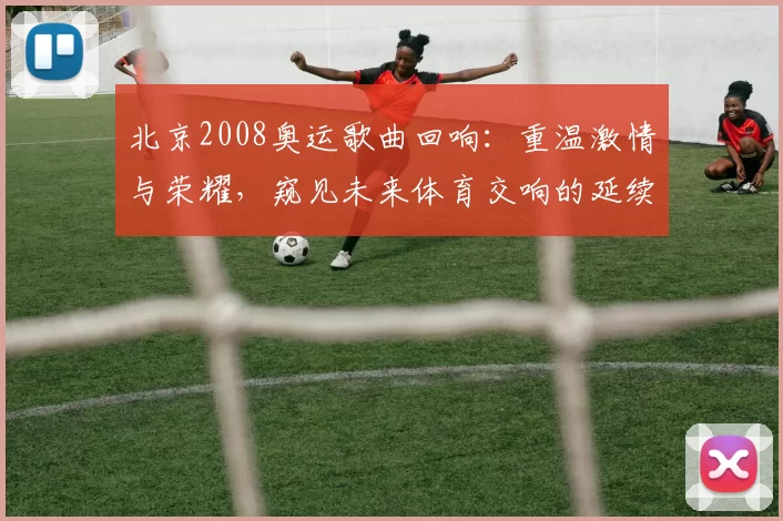 北京2008奥运歌曲回响：重温激情与荣耀，窥见未来体育交响的延续