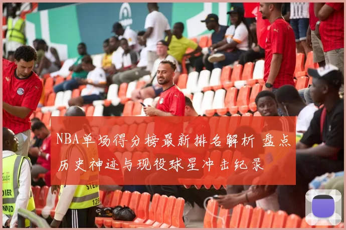 NBA单场得分榜最新排名解析 盘点历史神迹与现役球星冲击纪录