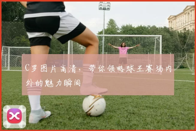C罗图片高清，带你领略球王赛场内外的魅力瞬间