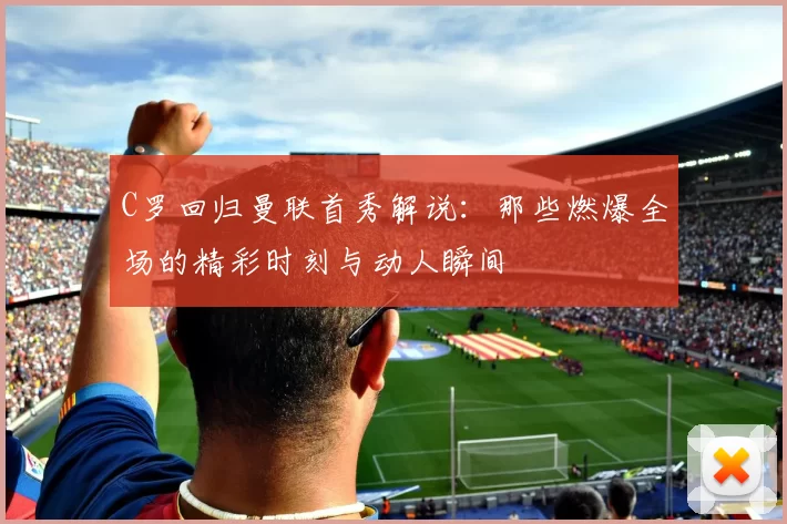 C罗回归曼联首秀解说：那些燃爆全场的精彩时刻与动人瞬间