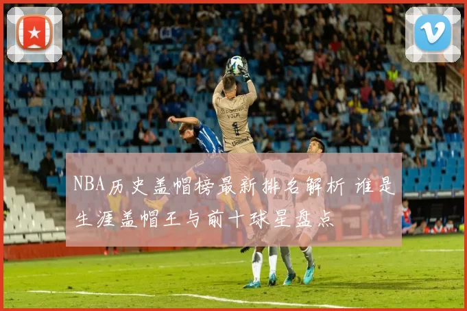 NBA历史盖帽榜最新排名解析 谁是生涯盖帽王与前十球星盘点