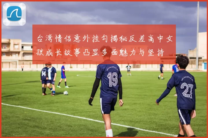 台湾情侣意外挂勾揭秘反差高中女孩成长故事凸显多面魅力与坚持