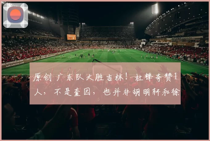 原创 广东队大胜吉林！杜锋夸赞1人，不是奎因，也并非胡明轩和徐杰