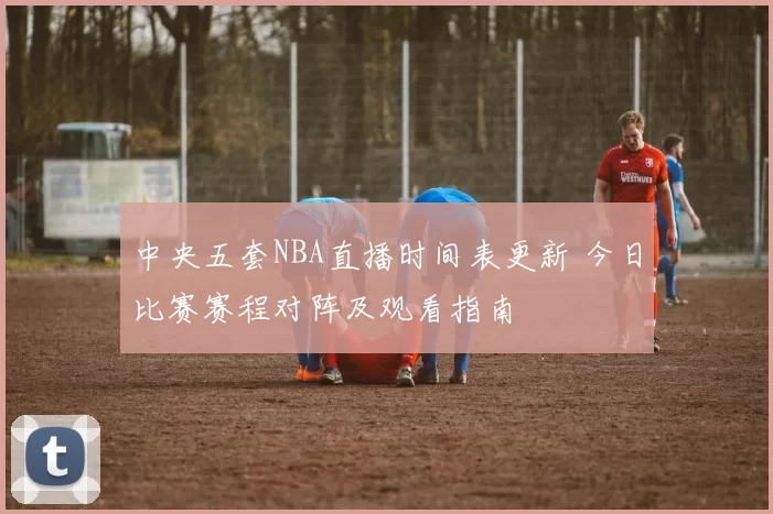 中央五套NBA直播时间表更新 今日比赛赛程对阵及观看指南