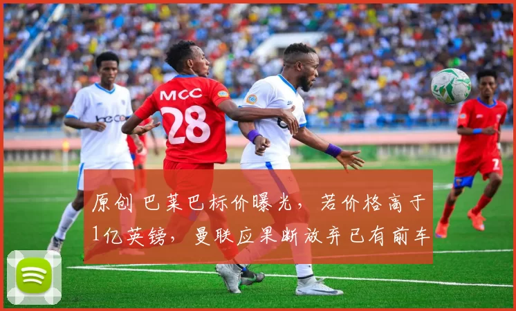 原创 巴莱巴标价曝光，若价格高于1亿英镑，曼联应果断放弃已有前车之鉴