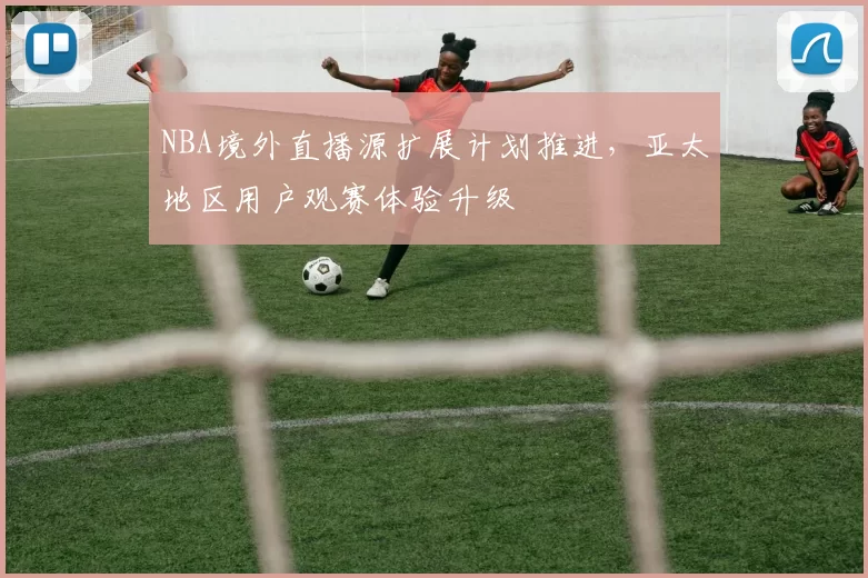 NBA境外直播源扩展计划推进，亚太地区用户观赛体验升级