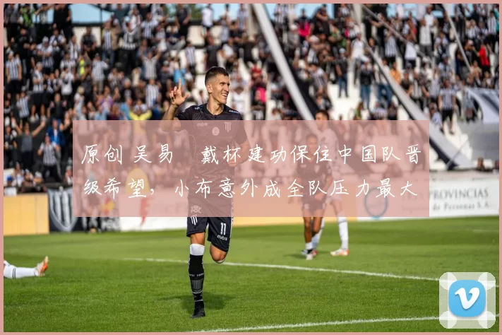 原创 吴易昺戴杯建功保住中国队晋级希望，小布意外成全队压力最大队员