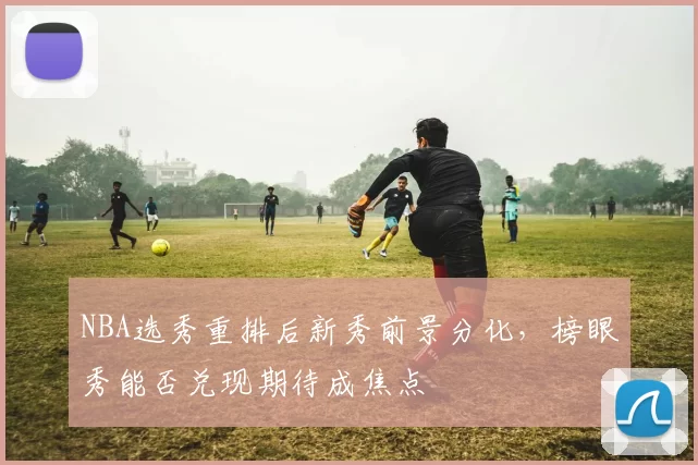 NBA选秀重排后新秀前景分化，榜眼秀能否兑现期待成焦点