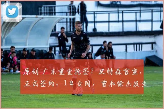 原创 广东重金抢签？皮特森官宣，正式签约，1年合同，曾和徐杰发生冲突