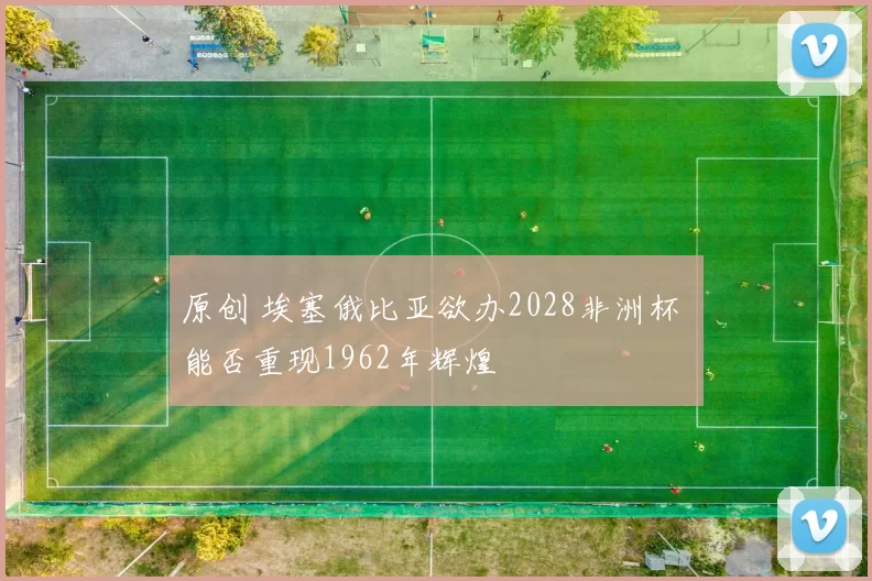 原创 埃塞俄比亚欲办2028非洲杯 能否重现1962年辉煌