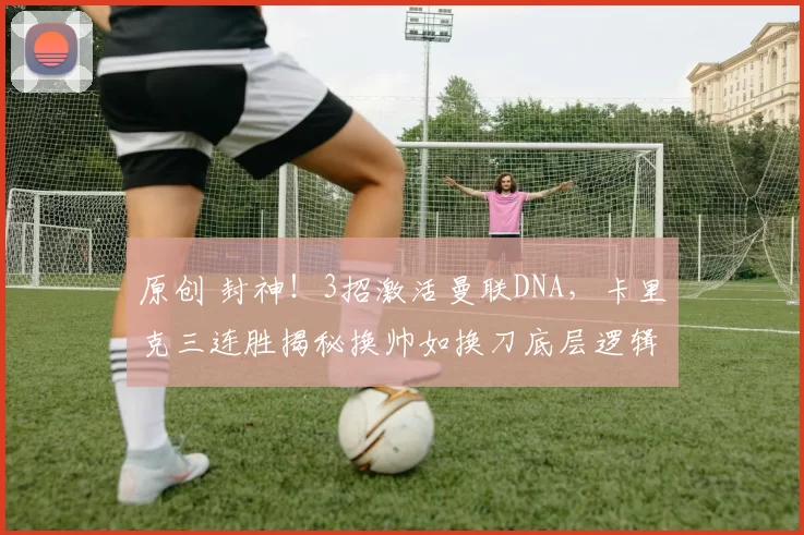 原创 封神！3招激活曼联DNA，卡里克三连胜揭秘换帅如换刀底层逻辑？