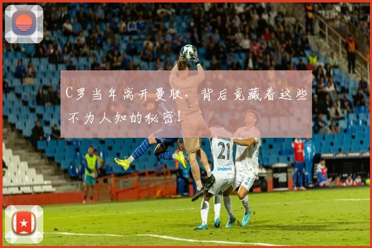 C罗当年离开曼联，背后竟藏着这些不为人知的秘密！