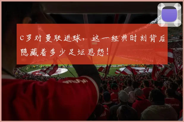 c罗对曼联进球，这一经典时刻背后隐藏着多少足坛恩怨！