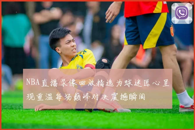 NBA直播录像回放精选为球迷匠心呈现重温每场巅峰对决震撼瞬间