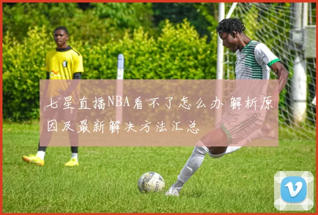 七星直播NBA看不了怎么办 解析原因及最新解决方法汇总
