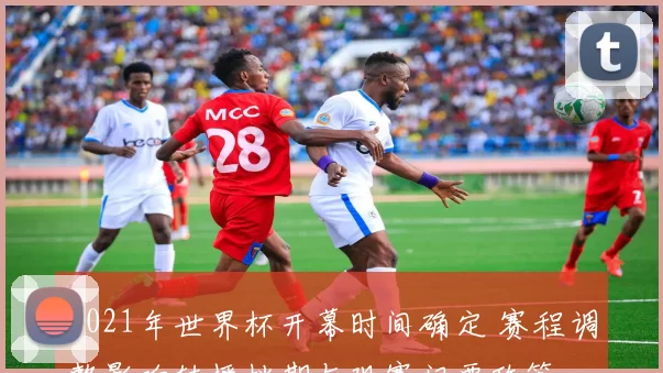 2021年世界杯开幕时间确定 赛程调整影响转播档期与观赛门票政策