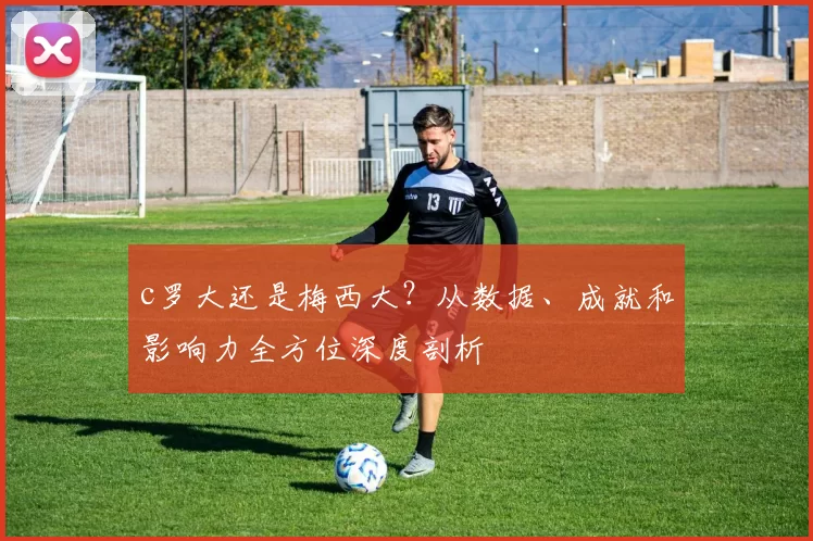 c罗大还是梅西大？从数据、成就和影响力全方位深度剖析