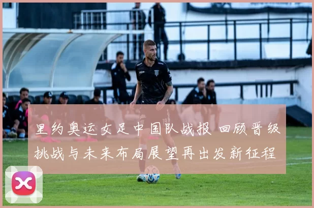 里约奥运女足中国队战报 回顾晋级挑战与未来布局展望再出发新征程