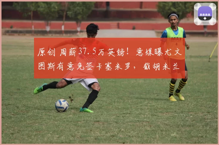 原创 周薪37.5万英镑！意媒曝尤文图斯有意免签卡塞米罗，截胡米兰，卡里克无奈