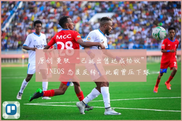 原创 曼联 “已就出售达成协议”，INEOS 态度反转，此前曾压下球员 “压哨” 离队