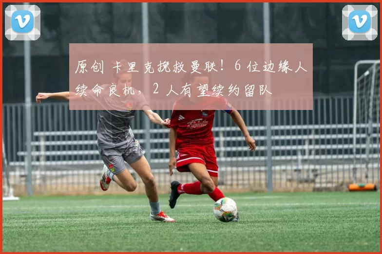 原创 卡里克挽救曼联！6 位边缘人续命良机，2 人有望续约留队