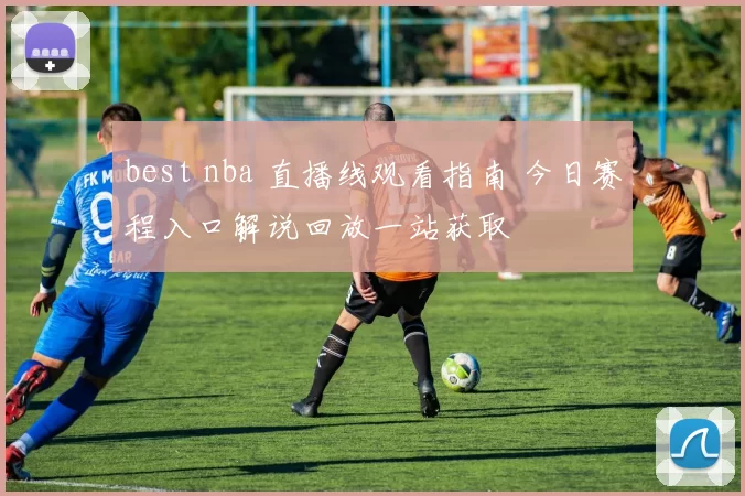 best nba 直播线观看指南 今日赛程入口解说回放一站获取
