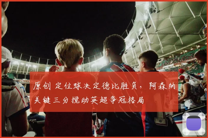 原创 定位球决定德比胜负，阿森纳关键三分搅动英超争冠格局