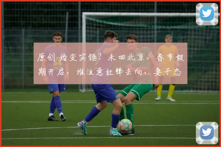 原创 婚变实锤？未回北京，春节假期开启，谁注意杜锋去向，妻子态度真实